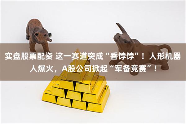 实盘股票配资 这一赛道突成“香饽饽”！人形机器人爆火，A股公司掀起“军备竞赛”！