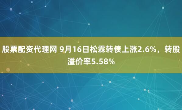 股票配资代理网 9月16日松霖转债上涨2.6%，转股溢价率5.58%