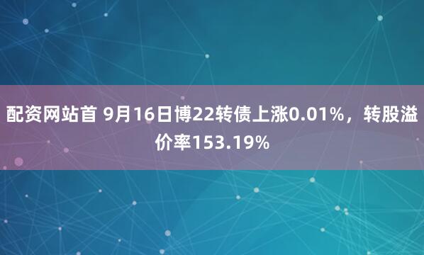 配资网站首 9月16日博22转债上涨0.01%，转股溢价率153.19%