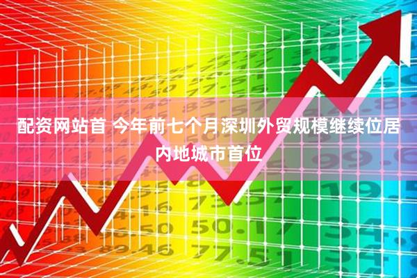 配资网站首 今年前七个月深圳外贸规模继续位居内地城市首位
