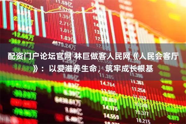 配资门户论坛官网 林巨做客人民网《人民会客厅》：以爱滋养生命，筑牢成长根基