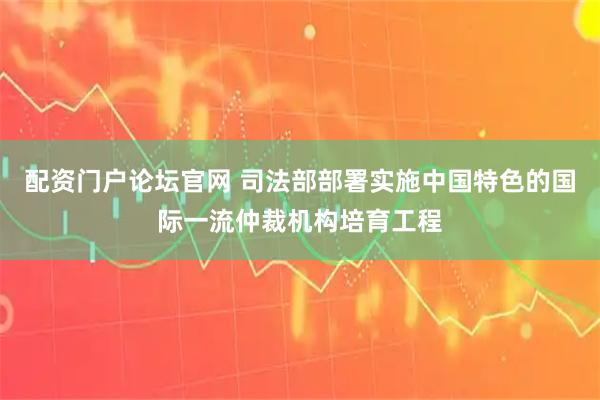 配资门户论坛官网 司法部部署实施中国特色的国际一流仲裁机构培育工程