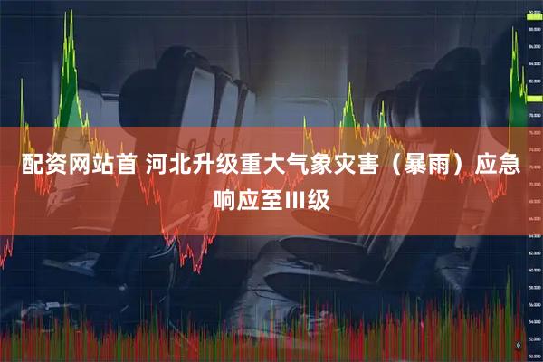 配资网站首 河北升级重大气象灾害（暴雨）应急响应至Ⅲ级