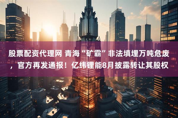 股票配资代理网 青海“矿霸”非法填埋万吨危废，官方再发通报！亿纬锂能8月披露转让其股权
