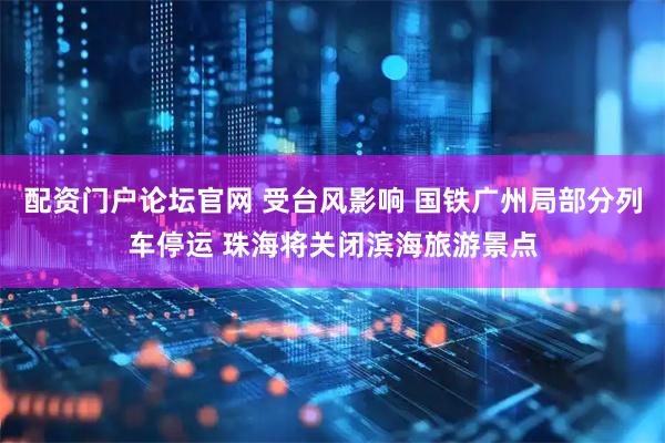 配资门户论坛官网 受台风影响 国铁广州局部分列车停运 珠海将关闭滨海旅游景点