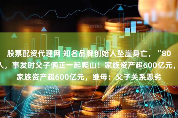 股票配资代理网 知名品牌创始人坠崖身亡，“80后”儿子成头号嫌疑人，事发时父子俩正一起爬山！家族资产超600亿元，继母：父子关系恶劣