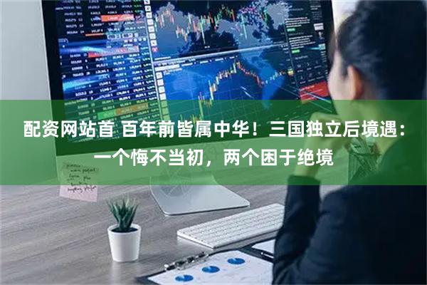 配资网站首 百年前皆属中华！三国独立后境遇：一个悔不当初，两个困于绝境