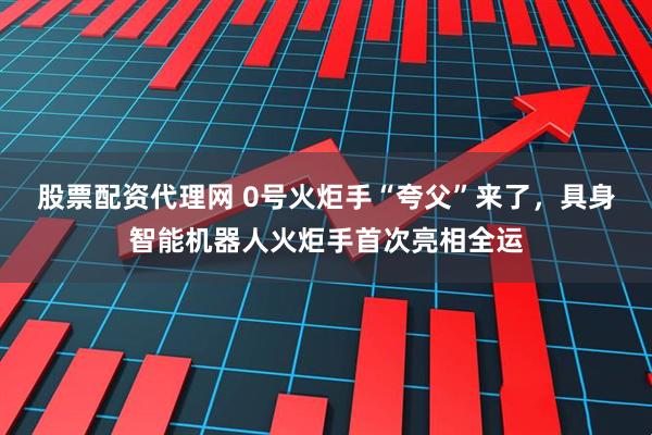 股票配资代理网 0号火炬手“夸父”来了，具身智能机器人火炬手首次亮相全运