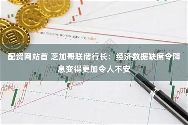 配资网站首 芝加哥联储行长：经济数据缺席令降息变得更加令人不安