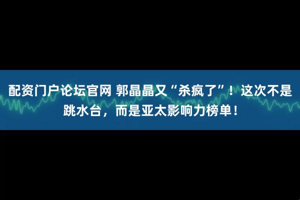 配资门户论坛官网 郭晶晶又“杀疯了”！这次不是跳水台，而是亚太影响力榜单！
