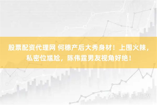 股票配资代理网 何穗产后大秀身材！上围火辣，私密位尴尬，陈伟霆男友视角好绝！