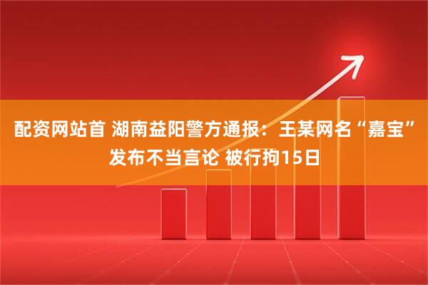 配资网站首 湖南益阳警方通报：王某网名“嘉宝”发布不当言论 被行拘15日