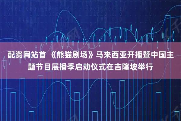 配资网站首 《熊猫剧场》马来西亚开播暨中国主题节目展播季启动仪式在吉隆坡举行