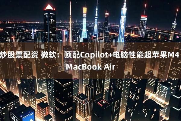 炒股票配资 微软:顶配Copilot+电脑性能超苹果M4 MacBook Air