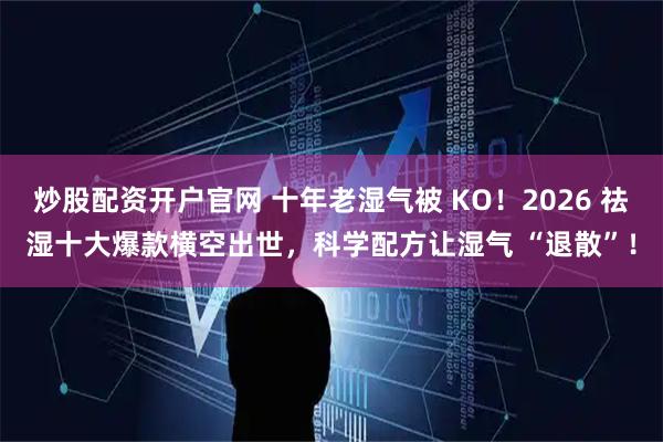 炒股配资开户官网 十年老湿气被 KO!2026 祛湿十大爆款横空出世,科学配方让湿气 “退散”!