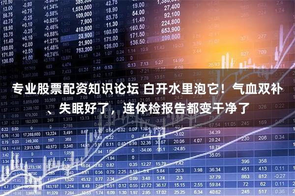 专业股票配资知识论坛 白开水里泡它！气血双补、失眠好了，连体检报告都变干净了