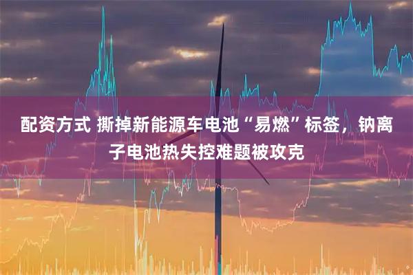 配资方式 撕掉新能源车电池“易燃”标签，钠离子电池热失控难题被攻克