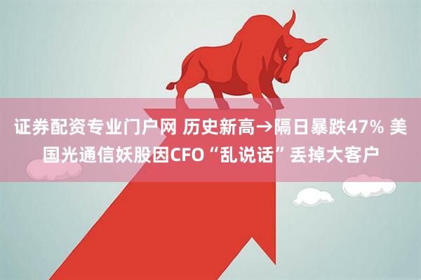 证券配资专业门户网 历史新高→隔日暴跌47% 美国光通信妖股因CFO“乱说话”丢掉大客户