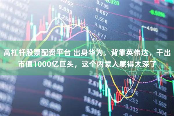 高杠杆股票配资平台 出身华为，背靠英伟达，干出市值1000亿巨头，这个内蒙人藏得太深了