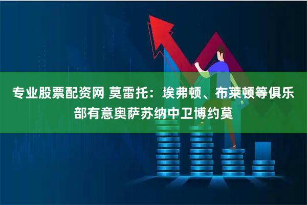 专业股票配资网 莫雷托：埃弗顿、布莱顿等俱乐部有意奥萨苏纳中卫博约莫