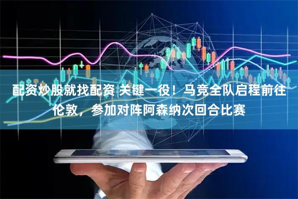 配资炒股就找配资 关键一役！马竞全队启程前往伦敦，参加对阵阿森纳次回合比赛