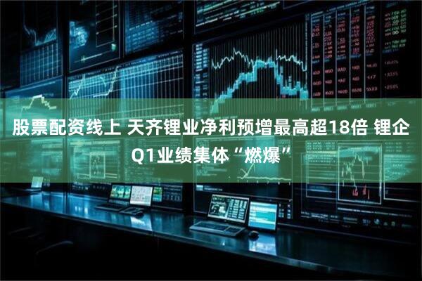 股票配资线上 天齐锂业净利预增最高超18倍 锂企Q1业绩集体“燃爆”