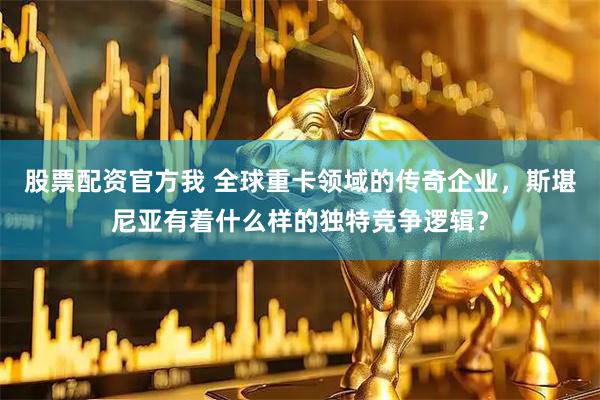 股票配资官方我 全球重卡领域的传奇企业，斯堪尼亚有着什么样的独特竞争逻辑？