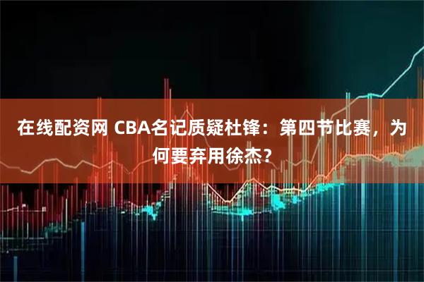 在线配资网 CBA名记质疑杜锋：第四节比赛，为何要弃用徐杰？