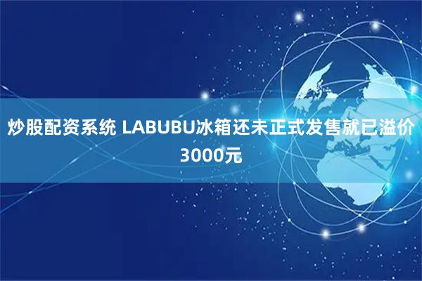 炒股配资系统 LABUBU冰箱还未正式发售就已溢价3000元